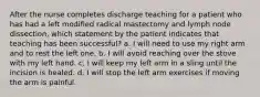 After the nurse completes discharge teaching for a patient who has had a left modified radical mastectomy and lymph node dissection, which statement by the patient indicates that teaching has been successful? a. I will need to use my right arm and to rest the left one. b. I will avoid reaching over the stove with my left hand. c. I will keep my left arm in a sling until the incision is healed. d. I will stop the left arm exercises if moving the arm is painful.