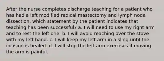 After the nurse completes discharge teaching for a patient who has had a left modified radical mastectomy and lymph node dissection, which statement by the patient indicates that teaching has been successful? a. I will need to use my right arm and to rest the left one. b. I will avoid reaching over the stove with my left hand. c. I will keep my left arm in a sling until the incision is healed. d. I will stop the left arm exercises if moving the arm is painful.