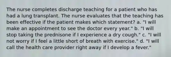 The nurse completes discharge teaching for a patient who has had a lung transplant. The nurse evaluates that the teaching has been effective if the patient makes which statement? a. "I will make an appointment to see the doctor every year." b. "I will stop taking the prednisone if I experience a dry cough." c. "I will not worry if I feel a little short of breath with exercise." d. "I will call the health care provider right away if I develop a fever."