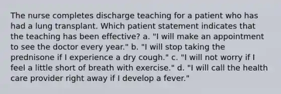 The nurse completes discharge teaching for a patient who has had a lung transplant. Which patient statement indicates that the teaching has been effective? a. "I will make an appointment to see the doctor every year." b. "I will stop taking the prednisone if I experience a dry cough." c. "I will not worry if I feel a little short of breath with exercise." d. "I will call the health care provider right away if I develop a fever."