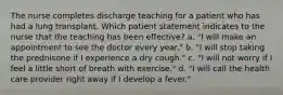 The nurse completes discharge teaching for a patient who has had a lung transplant. Which patient statement indicates to the nurse that the teaching has been effective? a. "I will make an appointment to see the doctor every year." b. "I will stop taking the prednisone if I experience a dry cough." c. "I will not worry if I feel a little short of breath with exercise." d. "I will call the health care provider right away if I develop a fever."