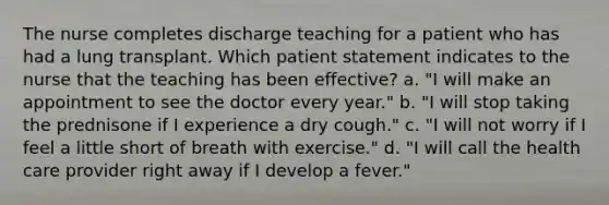 The nurse completes discharge teaching for a patient who has had a lung transplant. Which patient statement indicates to the nurse that the teaching has been effective? a. "I will make an appointment to see the doctor every year." b. "I will stop taking the prednisone if I experience a dry cough." c. "I will not worry if I feel a little short of breath with exercise." d. "I will call the health care provider right away if I develop a fever."