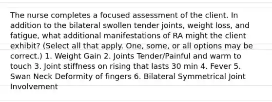 The nurse completes a focused assessment of the client. In addition to the bilateral swollen tender joints, weight loss, and fatigue, what additional manifestations of RA might the client exhibit? (Select all that apply. One, some, or all options may be correct.) 1. Weight Gain 2. Joints Tender/Painful and warm to touch 3. Joint stiffness on rising that lasts 30 min 4. Fever 5. Swan Neck Deformity of fingers 6. Bilateral Symmetrical Joint Involvement