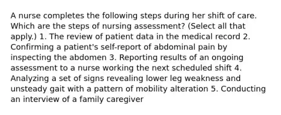 A nurse completes the following steps during her shift of care. Which are the steps of nursing assessment? (Select all that apply.) 1. The review of patient data in the medical record 2. Confirming a patient's self-report of abdominal pain by inspecting the abdomen 3. Reporting results of an ongoing assessment to a nurse working the next scheduled shift 4. Analyzing a set of signs revealing lower leg weakness and unsteady gait with a pattern of mobility alteration 5. Conducting an interview of a family caregiver