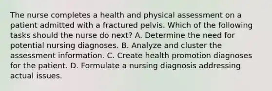 The nurse completes a health and physical assessment on a patient admitted with a fractured pelvis. Which of the following tasks should the nurse do next? A. Determine the need for potential nursing diagnoses. B. Analyze and cluster the assessment information. C. Create health promotion diagnoses for the patient. D. Formulate a nursing diagnosis addressing actual issues.