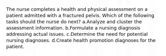 The nurse completes a health and physical assessment on a patient admitted with a fractured pelvis. Which of the following tasks should the nurse do next? a.Analyze and cluster the assessment information. b.Formulate a nursing diagnosis addressing actual issues. c.Determine the need for potential nursing diagnoses. d.Create health promotion diagnoses for the patient.