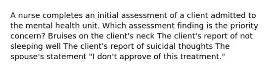 A nurse completes an initial assessment of a client admitted to the mental health unit. Which assessment finding is the priority concern? Bruises on the client's neck The client's report of not sleeping well The client's report of suicidal thoughts The spouse's statement "I don't approve of this treatment."