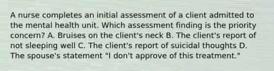 A nurse completes an initial assessment of a client admitted to the mental health unit. Which assessment finding is the priority concern? A. Bruises on the client's neck B. The client's report of not sleeping well C. The client's report of suicidal thoughts D. The spouse's statement "I don't approve of this treatment."