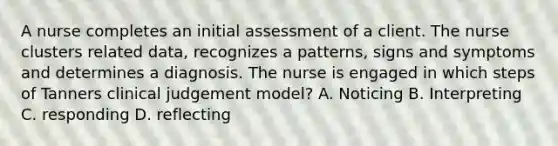 A nurse completes an initial assessment of a client. The nurse clusters related data, recognizes a patterns, signs and symptoms and determines a diagnosis. The nurse is engaged in which steps of Tanners clinical judgement model? A. Noticing B. Interpreting C. responding D. reflecting