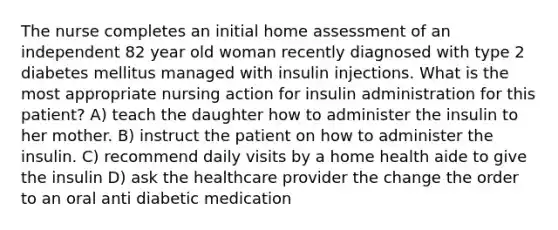 The nurse completes an initial home assessment of an independent 82 year old woman recently diagnosed with type 2 diabetes mellitus managed with insulin injections. What is the most appropriate nursing action for insulin administration for this patient? A) teach the daughter how to administer the insulin to her mother. B) instruct the patient on how to administer the insulin. C) recommend daily visits by a home health aide to give the insulin D) ask the healthcare provider the change the order to an oral anti diabetic medication