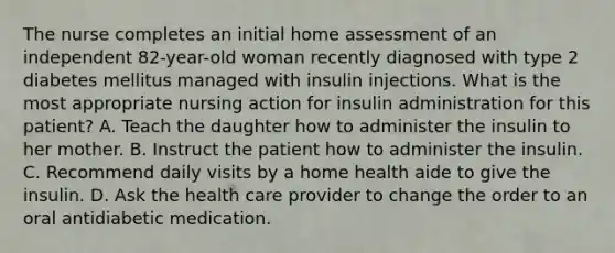 The nurse completes an initial home assessment of an independent 82-year-old woman recently diagnosed with type 2 diabetes mellitus managed with insulin injections. What is the most appropriate nursing action for insulin administration for this patient? A. Teach the daughter how to administer the insulin to her mother. B. Instruct the patient how to administer the insulin. C. Recommend daily visits by a home health aide to give the insulin. D. Ask the health care provider to change the order to an oral antidiabetic medication.