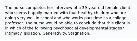 The nurse completes her interview of a 39-year-old female client who seems happily married with four healthy children who are doing very well in school and who works part time as a college professor. The nurse would be able to conclude that this client is in which of the following psychosocial developmental stages? Intimacy. Isolation. Generativity. Stagnation.