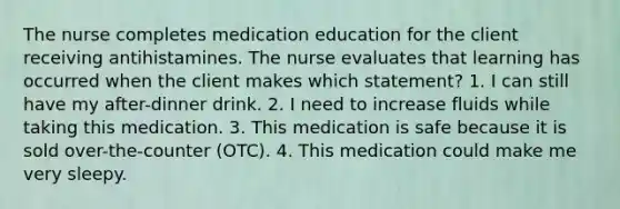 The nurse completes medication education for the client receiving antihistamines. The nurse evaluates that learning has occurred when the client makes which statement? 1. I can still have my after-dinner drink. 2. I need to increase fluids while taking this medication. 3. This medication is safe because it is sold over-the-counter (OTC). 4. This medication could make me very sleepy.