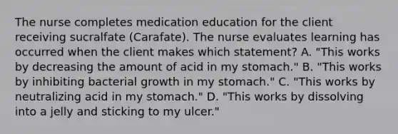 The nurse completes medication education for the client receiving sucralfate (Carafate). The nurse evaluates learning has occurred when the client makes which statement? A. "This works by decreasing the amount of acid in my stomach." B. "This works by inhibiting bacterial growth in my stomach." C. "This works by neutralizing acid in my stomach." D. "This works by dissolving into a jelly and sticking to my ulcer."