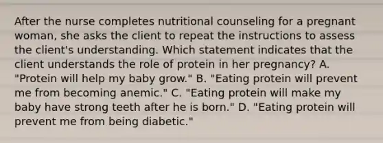 After the nurse completes nutritional counseling for a pregnant woman, she asks the client to repeat the instructions to assess the client's understanding. Which statement indicates that the client understands the role of protein in her pregnancy? A. "Protein will help my baby grow." B. "Eating protein will prevent me from becoming anemic." C. "Eating protein will make my baby have strong teeth after he is born." D. "Eating protein will prevent me from being diabetic."