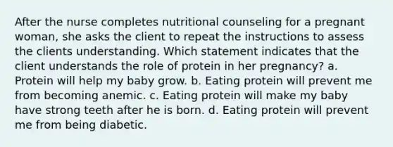 After the nurse completes nutritional counseling for a pregnant woman, she asks the client to repeat the instructions to assess the clients understanding. Which statement indicates that the client understands the role of protein in her pregnancy? a. Protein will help my baby grow. b. Eating protein will prevent me from becoming anemic. c. Eating protein will make my baby have strong teeth after he is born. d. Eating protein will prevent me from being diabetic.