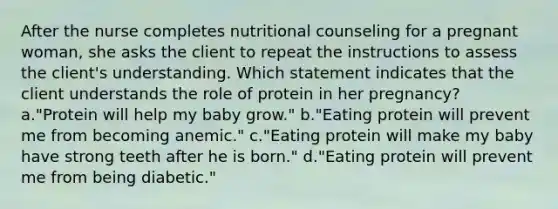 After the nurse completes nutritional counseling for a pregnant woman, she asks the client to repeat the instructions to assess the client's understanding. Which statement indicates that the client understands the role of protein in her pregnancy? a."Protein will help my baby grow." b."Eating protein will prevent me from becoming anemic." c."Eating protein will make my baby have strong teeth after he is born." d."Eating protein will prevent me from being diabetic."