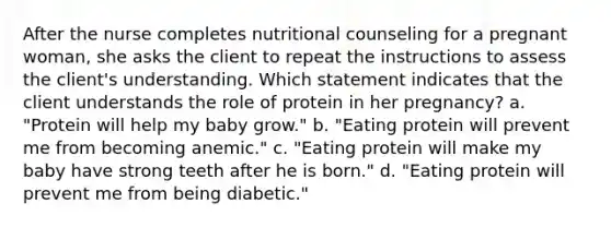 After the nurse completes nutritional counseling for a pregnant woman, she asks the client to repeat the instructions to assess the client's understanding. Which statement indicates that the client understands the role of protein in her pregnancy? a. "Protein will help my baby grow." b. "Eating protein will prevent me from becoming anemic." c. "Eating protein will make my baby have strong teeth after he is born." d. "Eating protein will prevent me from being diabetic."