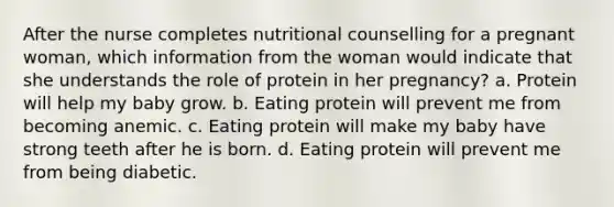 After the nurse completes nutritional counselling for a pregnant woman, which information from the woman would indicate that she understands the role of protein in her pregnancy? a. Protein will help my baby grow. b. Eating protein will prevent me from becoming anemic. c. Eating protein will make my baby have strong teeth after he is born. d. Eating protein will prevent me from being diabetic.