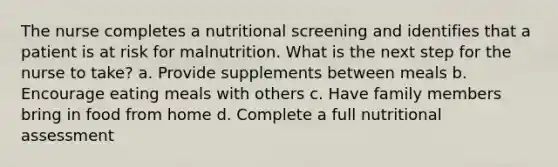 The nurse completes a nutritional screening and identifies that a patient is at risk for malnutrition. What is the next step for the nurse to take? a. Provide supplements between meals b. Encourage eating meals with others c. Have family members bring in food from home d. Complete a full nutritional assessment