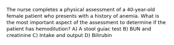 The nurse completes a physical assessment of a 40-year-old female patient who presents with a history of anemia. What is the most important aspect of the assessment to determine if the patient has hemodilution? A) A stool guiac test B) BUN and creatinine C) Intake and output D) Bilirubin