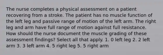 The nurse completes a physical assessment on a patient recovering from a stroke. The patient has no muscle function of the left leg and passive range of motion of the left arm. The right leg and arm have full range of motion against full resistance. How should the nurse document the muscle grading of these assessment findings? Select all that apply. 1. 0 left leg 2. 2 left arm 3. 3 left arm 4. 5 right leg 5. 5 right arm