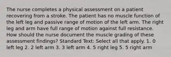 The nurse completes a physical assessment on a patient recovering from a stroke. The patient has no muscle function of the left leg and passive range of motion of the left arm. The right leg and arm have full range of motion against full resistance. How should the nurse document the muscle grading of these assessment findings? Standard Text: Select all that apply. 1. 0 left leg 2. 2 left arm 3. 3 left arm 4. 5 right leg 5. 5 right arm