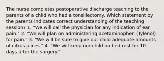 The nurse completes postoperative discharge teaching to the parents of a child who had a tonsillectomy. Which statement by the parents indicates correct understanding of the teaching session? 1. "We will call the physician for any indication of ear pain." 2. "We will plan on administering acetaminophen (Tylenol) for pain." 3. "We will be sure to give our child adequate amounts of citrus juices." 4. "We will keep our child on bed rest for 10 days after the surgery."