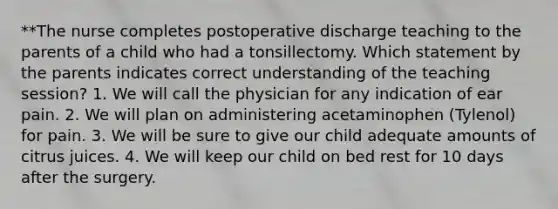 **The nurse completes postoperative discharge teaching to the parents of a child who had a tonsillectomy. Which statement by the parents indicates correct understanding of the teaching session? 1. We will call the physician for any indication of ear pain. 2. We will plan on administering acetaminophen (Tylenol) for pain. 3. We will be sure to give our child adequate amounts of citrus juices. 4. We will keep our child on bed rest for 10 days after the surgery.