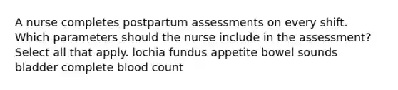 A nurse completes postpartum assessments on every shift. Which parameters should the nurse include in the assessment? Select all that apply. lochia fundus appetite bowel sounds bladder complete blood count