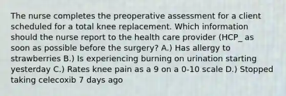 The nurse completes the preoperative assessment for a client scheduled for a total knee replacement. Which information should the nurse report to the health care provider (HCP_ as soon as possible before the surgery? A.) Has allergy to strawberries B.) Is experiencing burning on urination starting yesterday C.) Rates knee pain as a 9 on a 0-10 scale D.) Stopped taking celecoxib 7 days ago