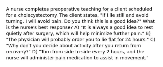 A nurse completes preoperative teaching for a client scheduled for a cholecystectomy. The client states, "If I lie still and avoid turning, I will avoid pain. Do you think this is a good idea?" What is the nurse's best response? A) "It is always a good idea to rest quietly after surgery, which will help minimize further pain." B) "The physician will probably order you to lie flat for 24 hours." C) "Why don't you decide about activity after you return from recovery?" D) "Turn from side to side every 2 hours, and the nurse will administer pain medication to assist in movement."