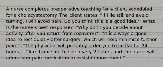 A nurse completes preoperative teaching for a client scheduled for a cholecystectomy. The client states, "If I lie still and avoid turning, I will avoid pain. Do you think this is a good idea?" What is the nurse's best response? -"Why don't you decide about activity after you return from recovery?" -"It is always a good idea to rest quietly after surgery, which will help minimize further pain." -"The physician will probably order you to lie flat for 24 hours." -"Turn from side to side every 2 hours, and the nurse will administer pain medication to assist in movement."