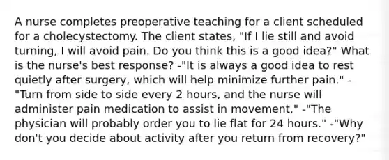 A nurse completes preoperative teaching for a client scheduled for a cholecystectomy. The client states, "If I lie still and avoid turning, I will avoid pain. Do you think this is a good idea?" What is the nurse's best response? -"It is always a good idea to rest quietly after surgery, which will help minimize further pain." -"Turn from side to side every 2 hours, and the nurse will administer pain medication to assist in movement." -"The physician will probably order you to lie flat for 24 hours." -"Why don't you decide about activity after you return from recovery?"