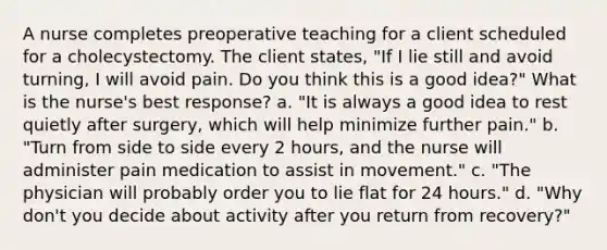 A nurse completes preoperative teaching for a client scheduled for a cholecystectomy. The client states, "If I lie still and avoid turning, I will avoid pain. Do you think this is a good idea?" What is the nurse's best response? a. "It is always a good idea to rest quietly after surgery, which will help minimize further pain." b. "Turn from side to side every 2 hours, and the nurse will administer pain medication to assist in movement." c. "The physician will probably order you to lie flat for 24 hours." d. "Why don't you decide about activity after you return from recovery?"