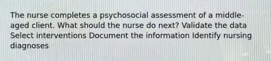 The nurse completes a psychosocial assessment of a middle-aged client. What should the nurse do next? Validate the data Select interventions Document the information Identify nursing diagnoses