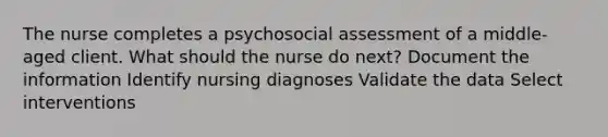 The nurse completes a psychosocial assessment of a middle-aged client. What should the nurse do next? Document the information Identify nursing diagnoses Validate the data Select interventions