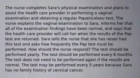 The nurse completes Sara's physical examination and plans to assist the health care provider in performing a vaginal examination and obtaining a regular Papanicolaou test. The nurse explains the vaginal examination to Sara, informs her that all of the examination findings have been normal, and says that the health care provider will call her when the results of the Pap test are returned. Sara tells the nurse that she has never had this test and asks how frequently the Pap test must be performed. How should the nurse respond? The test should be performed yearly. The test should be performed every 6 months. The test does not need to be performed again if the results are normal. The test may be performed every 5 years because Sara has no family history of cervical cancer.