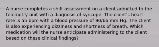 A nurse completes a shift assessment on a client admitted to the telemetry unit with a diagnosis of syncope. The client's heart rate is 55 bpm with a blood pressure of 90/66 mm Hg. The client is also experiencing dizziness and shortness of breath. Which medication will the nurse anticipate administering to the client based on these clinical findings?