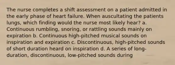 The nurse completes a shift assessment on a patient admitted in the early phase of heart failure. When auscultating the patients lungs, which finding would the nurse most likely hear? a. Continuous rumbling, snoring, or rattling sounds mainly on expiration b. Continuous high-pitched musical sounds on inspiration and expiration c. Discontinuous, high-pitched sounds of short duration heard on inspiration d. A series of long-duration, discontinuous, low-pitched sounds during