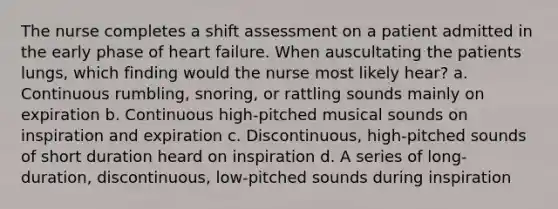 The nurse completes a shift assessment on a patient admitted in the early phase of heart failure. When auscultating the patients lungs, which finding would the nurse most likely hear? a. Continuous rumbling, snoring, or rattling sounds mainly on expiration b. Continuous high-pitched musical sounds on inspiration and expiration c. Discontinuous, high-pitched sounds of short duration heard on inspiration d. A series of long-duration, discontinuous, low-pitched sounds during inspiration