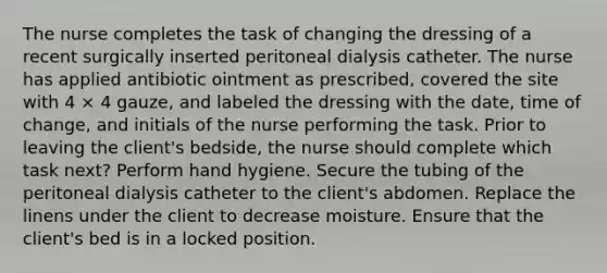 The nurse completes the task of changing the dressing of a recent surgically inserted peritoneal dialysis catheter. The nurse has applied antibiotic ointment as prescribed, covered the site with 4 × 4 gauze, and labeled the dressing with the date, time of change, and initials of the nurse performing the task. Prior to leaving the client's bedside, the nurse should complete which task next? Perform hand hygiene. Secure the tubing of the peritoneal dialysis catheter to the client's abdomen. Replace the linens under the client to decrease moisture. Ensure that the client's bed is in a locked position.