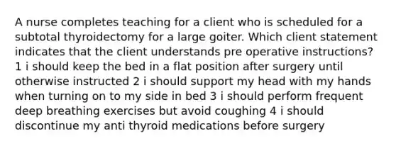 A nurse completes teaching for a client who is scheduled for a subtotal thyroidectomy for a large goiter. Which client statement indicates that the client understands pre operative instructions? 1 i should keep the bed in a flat position after surgery until otherwise instructed 2 i should support my head with my hands when turning on to my side in bed 3 i should perform frequent deep breathing exercises but avoid coughing 4 i should discontinue my anti thyroid medications before surgery