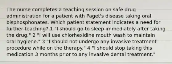 The nurse completes a teaching session on safe drug administration for a patient with Paget's disease taking oral bisphosphonates. Which patient statement indicates a need for further teaching? 1 "I should go to sleep immediately after taking the drug." 2 "I will use chlorhexidine mouth wash to maintain oral hygiene." 3 "I should not undergo any invasive treatment procedure while on the therapy." 4 "I should stop taking this medication 3 months prior to any invasive dental treatment."