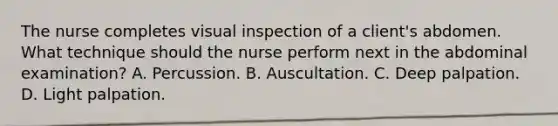 The nurse completes visual inspection of a client's abdomen. What technique should the nurse perform next in the abdominal examination? A. Percussion. B. Auscultation. C. Deep palpation. D. Light palpation.