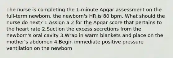 The nurse is completing the 1-minute Apgar assessment on the full-term newborn. the newborn's HR is 80 bpm. What should the nurse do next? 1.Assign a 2 for the Apgar score that pertains to the heart rate 2.Suction the excess secretions from the newborn's oral cavity 3.Wrap in warm blankets and place on the mother's abdomen 4.Begin immediate positive pressure ventilation on the newborn