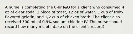 A nurse is completing the 8-hr I&O for a client who consumed 4 oz of clear soda, 1 piece of toast, 12 oz of water, 1 cup of fruit-flavored gelatin, and 1/2 cup of chicken broth. The client also received 300 mL of 0.9% sodium chloride IV. The nurse should record how many mL of intake on the client's record?