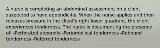 A nurse is completing an abdominal assessment on a client suspected to have appendicitis. When the nurse applies and then releases pressure in the client's right lower quadrant, the client experiences tenderness. The nurse is documenting the presence of: -Perforated appendix -Periumbilical tenderness -Rebound tenderness -Referred tenderness