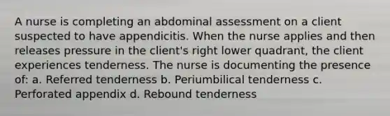 A nurse is completing an abdominal assessment on a client suspected to have appendicitis. When the nurse applies and then releases pressure in the client's right lower quadrant, the client experiences tenderness. The nurse is documenting the presence of: a. Referred tenderness b. Periumbilical tenderness c. Perforated appendix d. Rebound tenderness