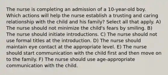 The nurse is completing an admission of a 10-year-old boy. Which actions will help the nurse establish a trusting and caring relationship with the child and his family? Select all that apply. A) The nurse should not minimize the child's fears by smiling. B) The nurse should initiate introductions. C) The nurse should not use formal titles at the introduction. D) The nurse should maintain eye contact at the appropriate level. E) The nurse should start communication with the child first and then move on to the family. F) The nurse should use age-appropriate communication with the child.